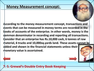 T. S. Grewal's Double Entry Book Keeping Money Measurement concept:  According to the money measurement concept, transactions and events that can be measured in money terms are recorded in the books of accounts of the enterprise. In other words, money is the common denominator in recording and reporting all transactions. Consider that an enterprise has Rs.10,000 cash, 6 tonnes of raw material, 6 trucks and 10,000sq.yards land. These assets cannot be added and shown in the financial statements unless their monetary value is ascertained.  