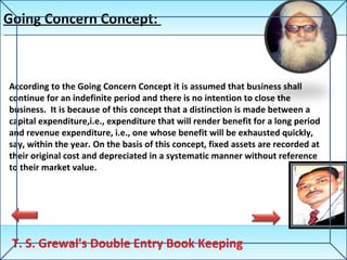 Going Concern Concept:  T. S. Grewal's Double Entry Book Keeping According to the Going Concern Concept it is assumed that business shall continue for an indefinite period and there is no intention to close the business.  It is because of this concept that a distinction is made between a capital expenditure,i.e., expenditure that will render benefit for a long period and revenue expenditure, i.e., one whose benefit will be exhausted quickly, say, within the year. On the basis of this concept, fixed assets are recorded at their original cost and depreciated in a systematic manner without reference to their market value. 