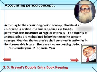 Accounting period concept :  T. S. Grewal's Double Entry Book Keeping According to the accounting period concept, the life of an enterprise is broken into smaller periods so that its performance is measured at regular intervals. The accounts of an enterprise are maintained following the going concern concept. Meaning the enterprise shall continue its activities in the foreseeable future.  There are two accounting periods :  1. Calendar year  2. Financial Year. 