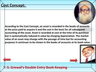 Cost Concept:  T. S. Grewal's Double Entry Book Keeping According to the Cost Concept, an asset is recorded in the books of accounts at the price paid to acquire it and the cost is the basis for all subsequent accounting of the asset. Asset is recorded at cost at the time of its purchase but is systematically reduced in value by charging depreciation. The market value of an asset may change with the passage of time but for accounting purposes it continues to be shown in the books of accounts at its book value. 
