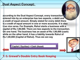 Dual Aspect Concept:  T. S. Grewal's Double Entry Book Keeping Capital ( Equities) = Cash (Asset) according to the Dual Aspect Concept, every transaction entered into by an enterprise has two aspects, a debit and a credit of equal amount. Simply stated for every debit there  is a credit of equal amount in one or more accounts. It is also true vice versa. For Example, Rahul starts a business with a capital of Rs.1,00,000. There are two aspects to the transaction.  On one hand. The business has an asset of Rs.1,00,000 (cash) while on the other hand, it has a liability towards Rahul of  Rs.1,00,000 (Capital of Rahul). Thus we can say 