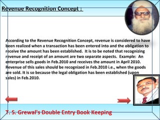 Revenue Recognition Concept :  T. S. Grewal's Double Entry Book Keeping According to the Revenue Recognition Concept, revenue is considered to have been realized when a transaction has been entered into and the obligation to receive the amount has been established.  It is to be noted that recognizing revenue and receipt of an amount are two separate aspects.  Example:  An enterprise sells goods in Feb.2010 and receives the amount in April 2010. Revenue of this sales should be recognized in Feb.2010 i.e., when the goods are sold. It is so because the legal obligation has been established (upon sales) in Feb.2010.  