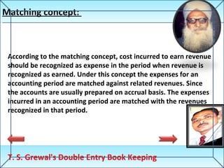 Matching concept:  T. S. Grewal's Double Entry Book Keeping According to the matching concept, cost incurred to earn revenue should be recognized as expense in the period when revenue is recognized as earned. Under this concept the expenses for an accounting period are matched against related revenues. Since the accounts are usually prepared on accrual basis. The expenses incurred in an accounting period are matched with the revenues recognized in that period. 