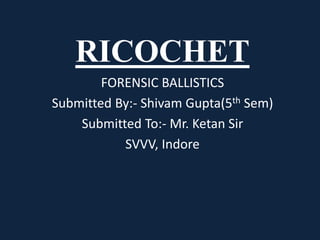 RICOCHET
FORENSIC BALLISTICS
Submitted By:- Shivam Gupta(5th Sem)
Submitted To:- Mr. Ketan Sir
SVVV, Indore
 