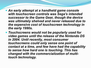  An early attempt at a handheld game console
with touchscreen controls was Sega's intended
successor to the Game Gear, though the device
was ultimately shelved and never released due to
the expensive cost of touchscreen technology in
the early 1990s.
 Touchscreens would not be popularly used for
video games until the release of the Nintendo DS
in 2004. Until recently, most consumer
touchscreens could only sense one point of
contact at a time, and few have had the capability
to sense how hard one is touching. This has
changed with the commercialization of multi-
touch technology.
 