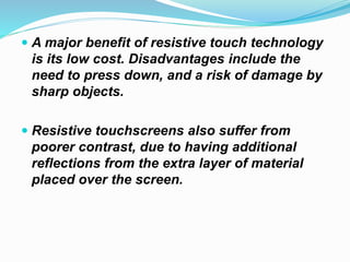  A major benefit of resistive touch technology
is its low cost. Disadvantages include the
need to press down, and a risk of damage by
sharp objects.
 Resistive touchscreens also suffer from
poorer contrast, due to having additional
reflections from the extra layer of material
placed over the screen.
 