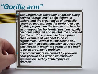 “Gorilla arm”
 The Jargon File dictionary of hacker slang
defined "gorilla arm" as the failure to
understand the ergonomics of vertically
mounted touchscreens for prolonged use.
By this proposition the human arm held in
an unsupported horizontal position rapidly
becomes fatigued and painful, the so-called
"gorilla arm".It is often cited as a prima
facie example of what not to do in
ergonomics. Vertical touchscreens still
dominate in applications such as ATMs and
data kiosks in which the usage is too brief
to be an ergonomic problem.
 Discomfort might be caused by previous
poor posture and atrophied muscular
systems caused by limited physical
exercise.
 