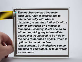  The touchscreen has two main
attributes. First, it enables one to
interact directly with what is
displayed, rather than indirectly with a
pointer controlled by a mouse or
touchpad. Secondly, it lets one do so
without requiring any intermediate
device that would need to be held in
the hand (other than a stylus, which is
optional for most modern
touchscreens). Such displays can be
attached to computers, or to networks
as terminals.
 