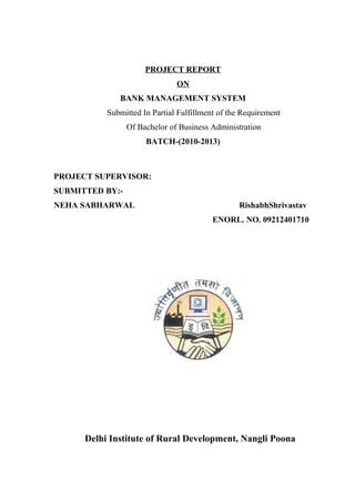 PROJECT REPORT
ON
BANK MANAGEMENT SYSTEM
Submitted In Partial Fulfillment of the Requirement
Of Bachelor of Business Administration
BATCH-(2010-2013)
PROJECT SUPERVISOR:
SUBMITTED BY:-
NEHA SABHARWAL RishabhShrivastav
ENORL. NO. 09212401710
Delhi Institute of Rural Development, Nangli Poona
 