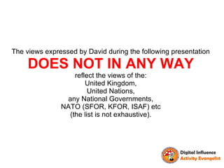 The views expressed by David during the following presentation

     DOES NOT IN ANY WAY
                   reflect the views of the:
                       United Kingdom,
                        United Nations,
                any National Governments,
               NATO (SFOR, KFOR, ISAF) etc
                 (the list is not exhaustive).
 