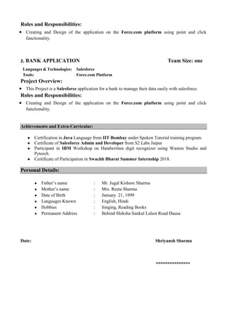 Roles and Responsibilities:
 Creating and Design of the application on the Force.com platform using point and click
functionality.
2. BANK APPLICATION Team Size: one
Languages & Technologies: Salesforce
Tools: Force.com Platform
Project Overview:
 This Project is a Salesforce application for a bank to manage their data easily with salesforce.
Roles and Responsibilities:
 Creating and Design of the application on the Force.com platform using point and click
functionality.
Achievements and Extra-Curricular:
● Certification in Java Language from IIT Bombay under Spoken Tutorial training program.
● Certificate of Salesforce Admin and Developer from S2 Labs Jaipur
● Participant in IBM Workshop on Handwritten digit recognizer using Waston Studio and
Pytorch.
● Certificate of Participation in Swachh Bharat Summer Internship 2018.
Personal Details:
● Father’s name : Mr. Jugal Kishore Sharma
● Mother’s name : Mrs. Reeta Sharma
● Date of Birth : January 21, 1999
● Languages Known : English, Hindi
● Hobbies : Singing, Reading Books
● Permanent Address : Behind Shiksha Sankul Lalsot Road Dausa
Date: Shriyansh Sharma
===============
 