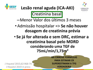 Creatinina basal
–Menor Valor dos últimos 3 meses
• Admissão hospitalar => Se não houver
dosagem de creatinina prévia
• Se já for alterada e sem DRC, estimar a
creatinina basal pelo MDRD
considerando uma TGF de
75mL/min/1,73m²
Lesão renal aguda (ICA-AKI)
J Hepatol 2015;62:968-74
J Hepatol 2019 in press
NA CIRROSE FORMULAS
PARA ESTIMAR CR
SUPERESTIMAM A TFG
VERDADEIRA
 