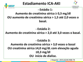 - Estádio 1:
Aumento de creatinina sérica ≥ 0,3 mg/dl
OU aumento de creatinina sérica > 1,5 até 2,0 vezes o
basal.
- Estádio 2:
Aumento de creatinina sérica > 2,0 até 3,0 vezes o basal.
- Estádio 3:
Aumento de creatinina sérica > 3,0 vezes o basal
OU creatinina sérica ≥4,0 mg/dL com elevação aguda
≥0,3 mg/dl
OU início de dialise.
Estadiamento ICA-AKI
J Hepatol. 2015;62(4):968-74
 