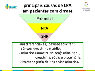 As
Para diferenciá-las, deve-se solicitar :
- séricos: creatinina e sódio.
- urinários (amostra isolada): urina tipo I,
creatinina, sódio e proteinúria.
- Ultrassonografia de rins e vias urinárias.
Pre-renal
NTA
SHR
principais causas de LRA
em pacientes com cirrose
 