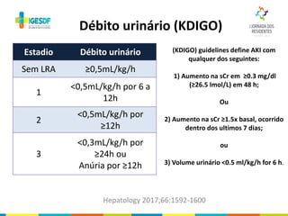 Débito urinário (KDIGO)
Hepatology 2017;66:1592-1600
Estadio Débito urinário
Sem LRA ≥0,5mL/kg/h
1
<0,5mL/kg/h por 6 a
12h
2
<0,5mL/kg/h por
≥12h
3
<0,3mL/kg/h por
≥24h ou
Anúria por ≥12h
(KDIGO) guidelines define AKI com
qualquer dos seguintes:
1) Aumento na sCr em ≥0.3 mg/dl
(≥26.5 lmol/L) em 48 h;
Ou
2) Aumento na sCr ≥1.5x basal, ocorrido
dentro dos ultimos 7 dias;
ou
3) Volume urinário <0.5 ml/kg/h for 6 h.
 