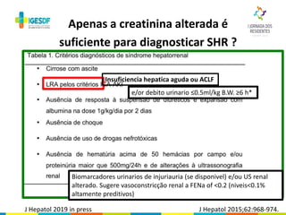 Apenas a creatinina alterada é
suficiente para diagnosticar SHR ?
J Hepatol 2015;62:968-974.
Insuficiencia hepatica aguda ou ACLF
e/or debito urinario ≤0.5ml/kg B.W. ≥6 h*
Biomarcadores urinarios de injuriauria (se disponivel) e/ou US renal
alterado. Sugere vasoconstricção renal a FENa of <0.2 (niveis<0.1%
altamente preditivos)
J Hepatol 2019 in press
 