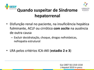 • Disfunção renal no paciente, na insuficiência hepática
fulminante, ACLF ou cirrótico com ascite na ausência
de outra causa
– Excluir desidratação, choque, drogas nefrotóxicas,
nefropatia estrutural
• LRA pelos critérios ICA-AKI (estadio 2 e 3)
Quando suspeitar de Síndrome
hepatorrenal
Gut 2007 56:1310-1318
J Hepatol 2019 in press
 