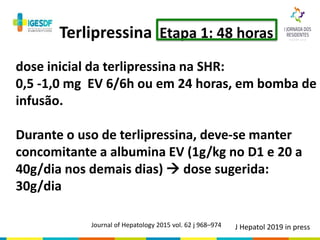 Terlipressina Etapa 1: 48 horas
dose inicial da terlipressina na SHR:
0,5 -1,0 mg EV 6/6h ou em 24 horas, em bomba de
infusão.
Durante o uso de terlipressina, deve-se manter
concomitante a albumina EV (1g/kg no D1 e 20 a
40g/dia nos demais dias)  dose sugerida:
30g/dia
Journal of Hepatology 2015 vol. 62 j 968–974 J Hepatol 2019 in press
 