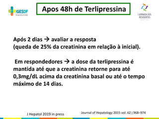 Apos 48h de Terlipressina
Journal of Hepatology 2015 vol. 62 j 968–974
Após 2 dias  avaliar a resposta
(queda de 25% da creatinina em relação à inicial).
Em respondedores  a dose da terlipressina é
mantida até que a creatinina retorne para até
0,3mg/dL acima da creatinina basal ou até o tempo
máximo de 14 dias.
J Hepatol 2019 in press
 