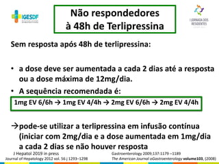 Não respondedores
à 48h de Terlipressina
Sem resposta após 48h de terlipressina:
• a dose deve ser aumentada a cada 2 dias até a resposta
ou a dose máxima de 12mg/dia.
• A sequência recomendada é:
1mg EV 6/6h → 1mg EV 4/4h → 2mg EV 6/6h → 2mg EV 4/4h
pode-se utilizar a terlipressina em infusão contínua
(iniciar com 2mg/dia e a dose aumentada em 1mg/dia
a cada 2 dias se não houver resposta
Gastroenterology 2009;137:1179 –1189
The American Journal oGastroenterology volume103, (2008)Journal of Hepatology 2012 vol. 56 j 1293–1298
J Hepatol 2019 in press
 