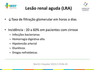 • ↓Taxa de filtração glomerular em horas a dias
• Incidência : 20 a 60% em pacientes com cirrose
– Infecções bacterianas
– Hemorragia digestiva alta
– Hipotensão arterial
– Diuréticos
– Drogas nefrotóxicas
Lesão renal aguda (LRA)
World J Hepatol 2015;7:2336-43
 