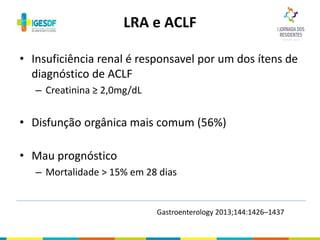 • Insuficiência renal é responsavel por um dos ítens de
diagnóstico de ACLF
– Creatinina ≥ 2,0mg/dL
• Disfunção orgânica mais comum (56%)
• Mau prognóstico
– Mortalidade > 15% em 28 dias
LRA e ACLF
Gastroenterology 2013;144:1426–1437
 