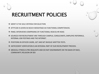 RECRUITMENT POLICIES
 MERIT IS THE SOLE CRITERIA FOR SELECTION
 ATTITUDE IS GIVEN AS MUCH WEIGHTAGE AS FUNCTIONAL COMPETENCIES.
 PANEL INTERVIEWS COMPRISING OF FUNCTIONAL HEAD & HR HEAD.
 SOURCES FOR RECRUITMENT ARE THROUGH CAMPUS, CONSULTANTS, EMPLOYEE REFERRALS,
INTERNAL JOB POSTINGS AND THE INTERNET.
 POSITIONS IN OFFICER CADRE, GET AND MT INVOLVE WRITTEN TESTS.
 ANTECEDENT VERIFICATION IS AN INTEGRAL PART OF OUR RECRUITMENT PROCESS.
 MEDICAL FITNESS IS PRE-REQUISITE AND DO NOT DISCRIMINATE ON THE BASIS OF RACE,
COMMUNITY, RELIGION OR SEX
 