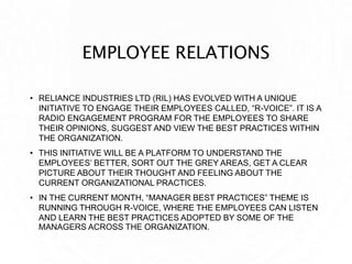 EMPLOYEE RELATIONS
• RELIANCE INDUSTRIES LTD (RIL) HAS EVOLVED WITH A UNIQUE
INITIATIVE TO ENGAGE THEIR EMPLOYEES CALLED, “R-VOICE”. IT IS A
RADIO ENGAGEMENT PROGRAM FOR THE EMPLOYEES TO SHARE
THEIR OPINIONS, SUGGEST AND VIEW THE BEST PRACTICES WITHIN
THE ORGANIZATION.
• THIS INITIATIVE WILL BE A PLATFORM TO UNDERSTAND THE
EMPLOYEES’ BETTER, SORT OUT THE GREY AREAS, GET A CLEAR
PICTURE ABOUT THEIR THOUGHT AND FEELING ABOUT THE
CURRENT ORGANIZATIONAL PRACTICES.
• IN THE CURRENT MONTH, “MANAGER BEST PRACTICES” THEME IS
RUNNING THROUGH R-VOICE, WHERE THE EMPLOYEES CAN LISTEN
AND LEARN THE BEST PRACTICES ADOPTED BY SOME OF THE
MANAGERS ACROSS THE ORGANIZATION.
 