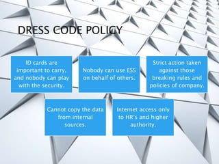 DRESS CODE POLICY
ID cards are
important to carry,
and nobody can play
with the security.
Nobody can use ESS
on behalf of others.
Strict action taken
against those
breaking rules and
policies of company.
Cannot copy the data
from internal
sources.
Internet access only
to HR’s and higher
authority.
 