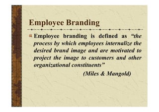 Employee Branding
Employee branding is defined as “the
process by which employees internalize the
desired brand image and ...