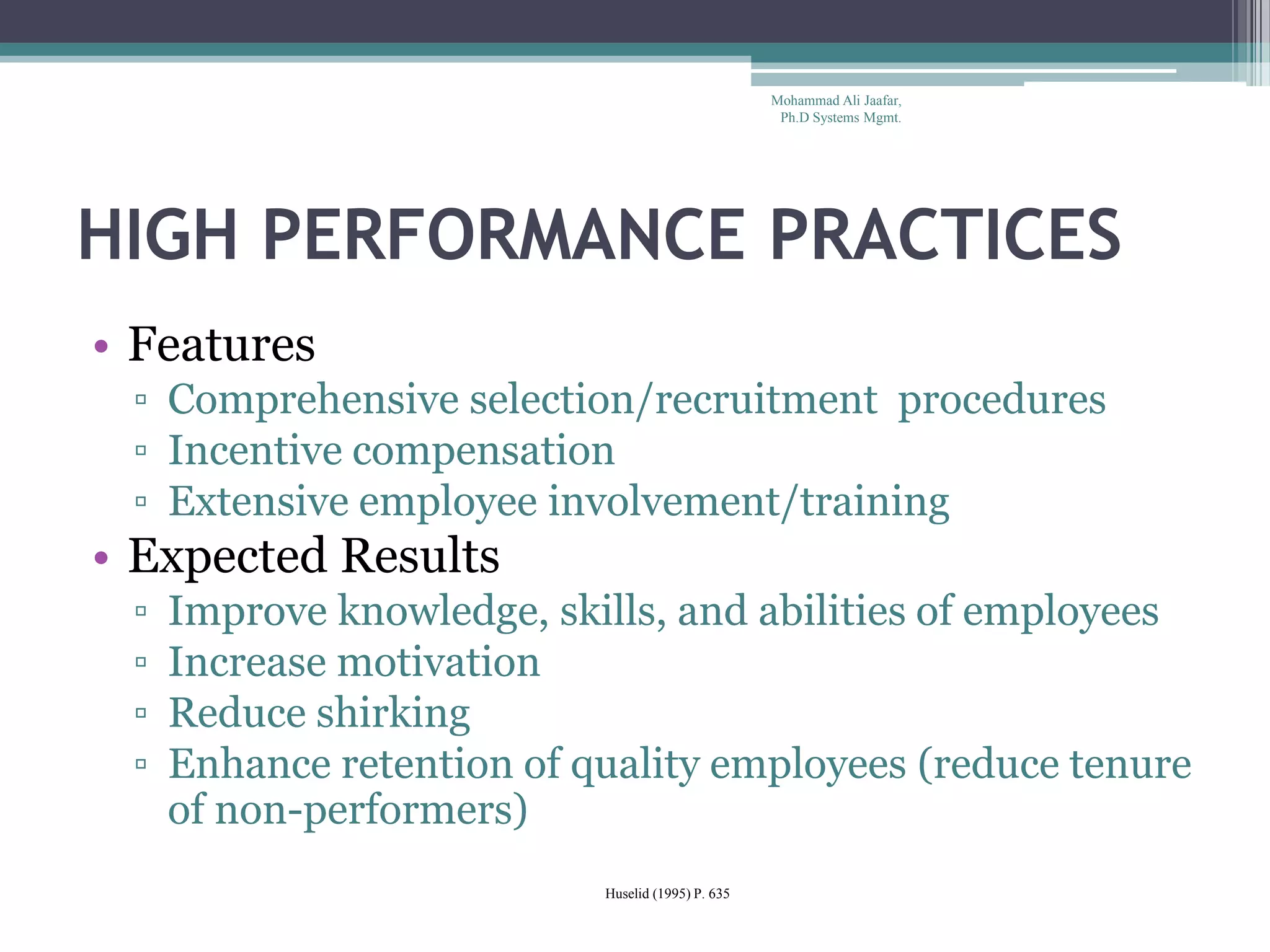 HIGH PERFORMANCE PRACTICES
• Features
▫ Comprehensive selection/recruitment procedures
▫ Incentive compensation
▫ Extensive employee involvement/training
• Expected Results
▫ Improve knowledge, skills, and abilities of employees
▫ Increase motivation
▫ Reduce shirking
▫ Enhance retention of quality employees (reduce tenure
of non-performers)
Huselid (1995) P. 635
Mohammad Ali Jaafar,
Ph.D Systems Mgmt.
 