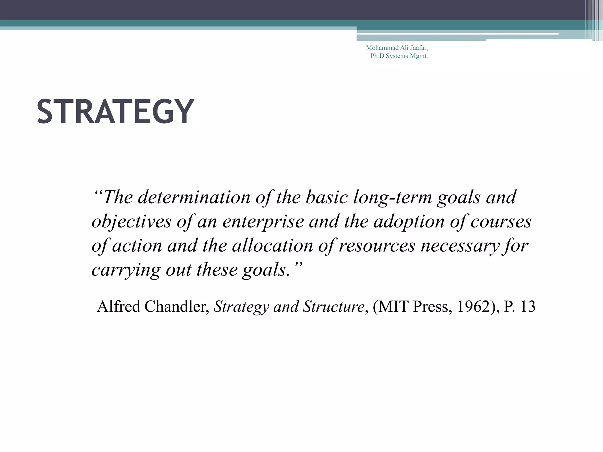 STRATEGY
“The determination of the basic long-term goals and
objectives of an enterprise and the adoption of courses
of action and the allocation of resources necessary for
carrying out these goals.”
Alfred Chandler, Strategy and Structure, (MIT Press, 1962), P. 13
Mohammad Ali Jaafar,
Ph.D Systems Mgmt.
 