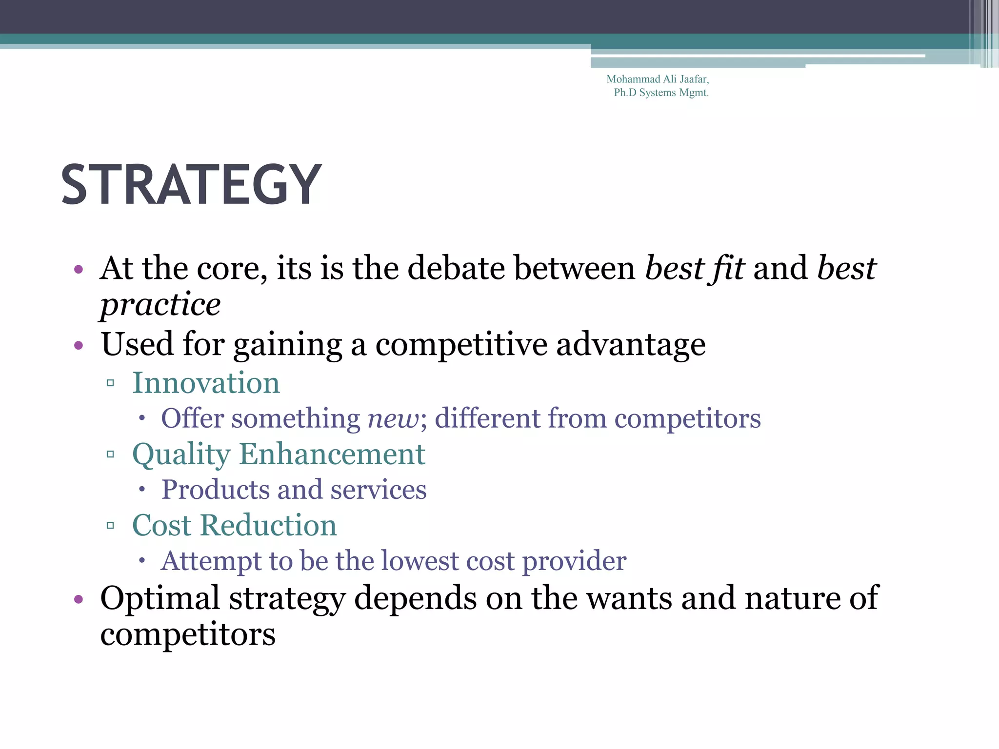 STRATEGY
• At the core, its is the debate between best fit and best
practice
• Used for gaining a competitive advantage
▫ Innovation
 Offer something new; different from competitors
▫ Quality Enhancement
 Products and services
▫ Cost Reduction
 Attempt to be the lowest cost provider
• Optimal strategy depends on the wants and nature of
competitors
Mohammad Ali Jaafar,
Ph.D Systems Mgmt.
 