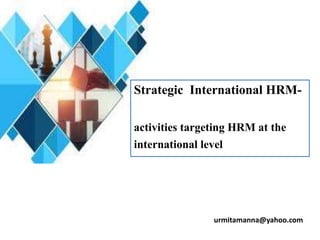 urmitamanna@yahoo.com
Strategic International HRM-
activities targeting HRM at the
international level
 