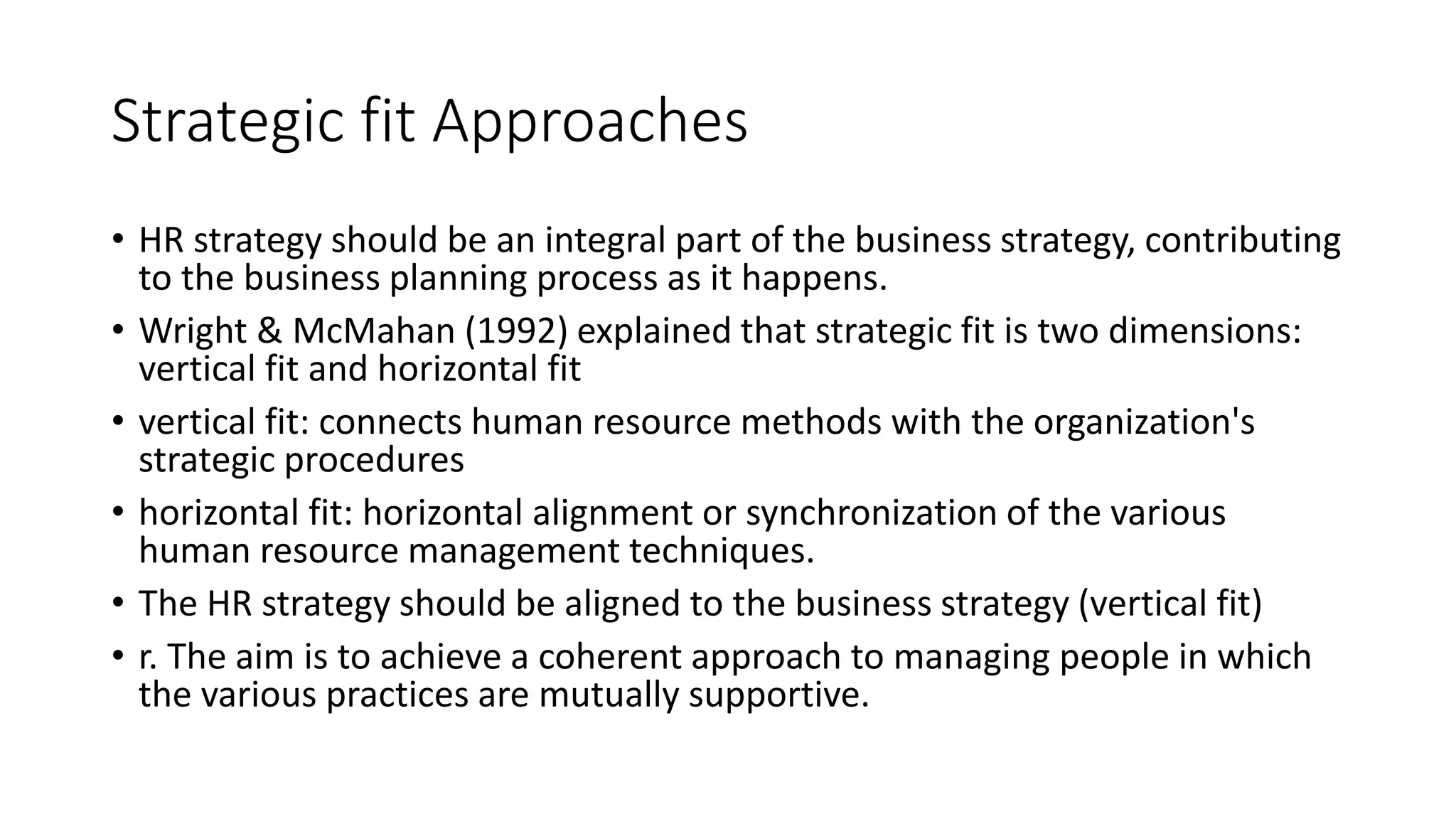 Strategic fit Approaches
• HR strategy should be an integral part of the business strategy, contributing
to the business planning process as it happens.
• Wright & McMahan (1992) explained that strategic fit is two dimensions:
vertical fit and horizontal fit
• vertical fit: connects human resource methods with the organization's
strategic procedures
• horizontal fit: horizontal alignment or synchronization of the various
human resource management techniques.
• The HR strategy should be aligned to the business strategy (vertical fit)
• r. The aim is to achieve a coherent approach to managing people in which
the various practices are mutually supportive.
 