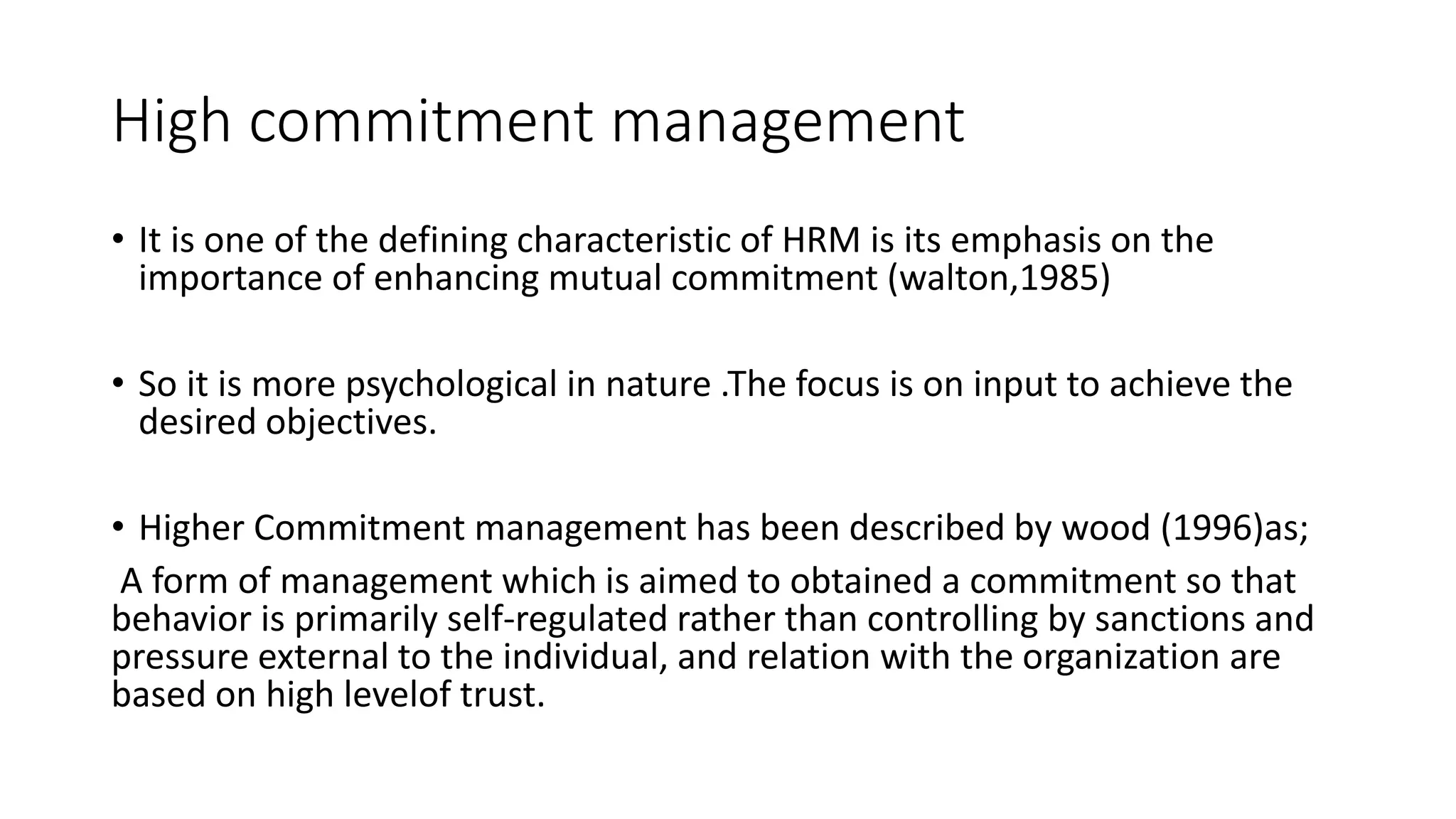 High commitment management
• It is one of the defining characteristic of HRM is its emphasis on the
importance of enhancing mutual commitment (walton,1985)
• So it is more psychological in nature .The focus is on input to achieve the
desired objectives.
• Higher Commitment management has been described by wood (1996)as;
A form of management which is aimed to obtained a commitment so that
behavior is primarily self-regulated rather than controlling by sanctions and
pressure external to the individual, and relation with the organization are
based on high levelof trust.
 