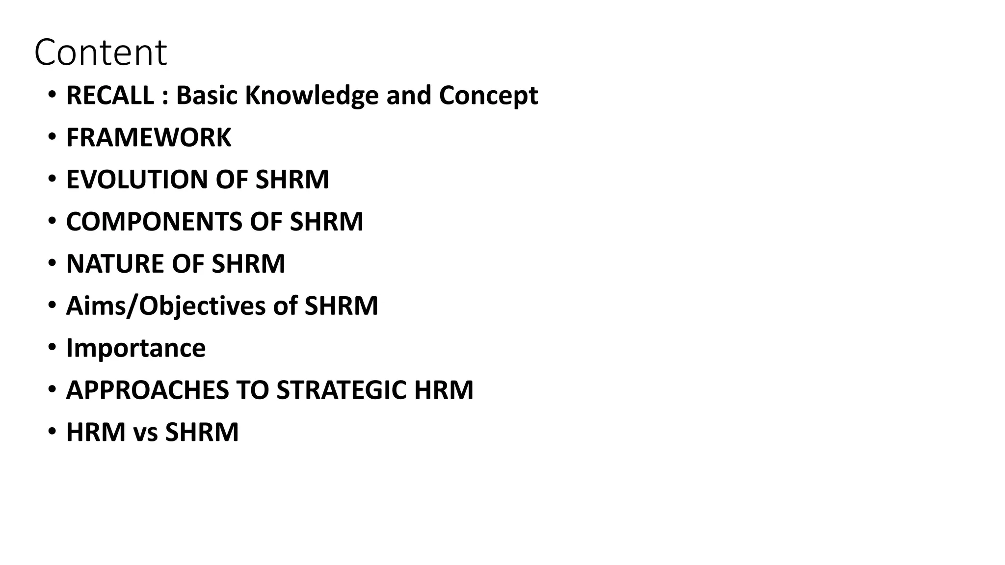 Content
• RECALL : Basic Knowledge and Concept
• FRAMEWORK
• EVOLUTION OF SHRM
• COMPONENTS OF SHRM
• NATURE OF SHRM
• Aims/Objectives of SHRM
• Importance
• APPROACHES TO STRATEGIC HRM
• HRM vs SHRM
 