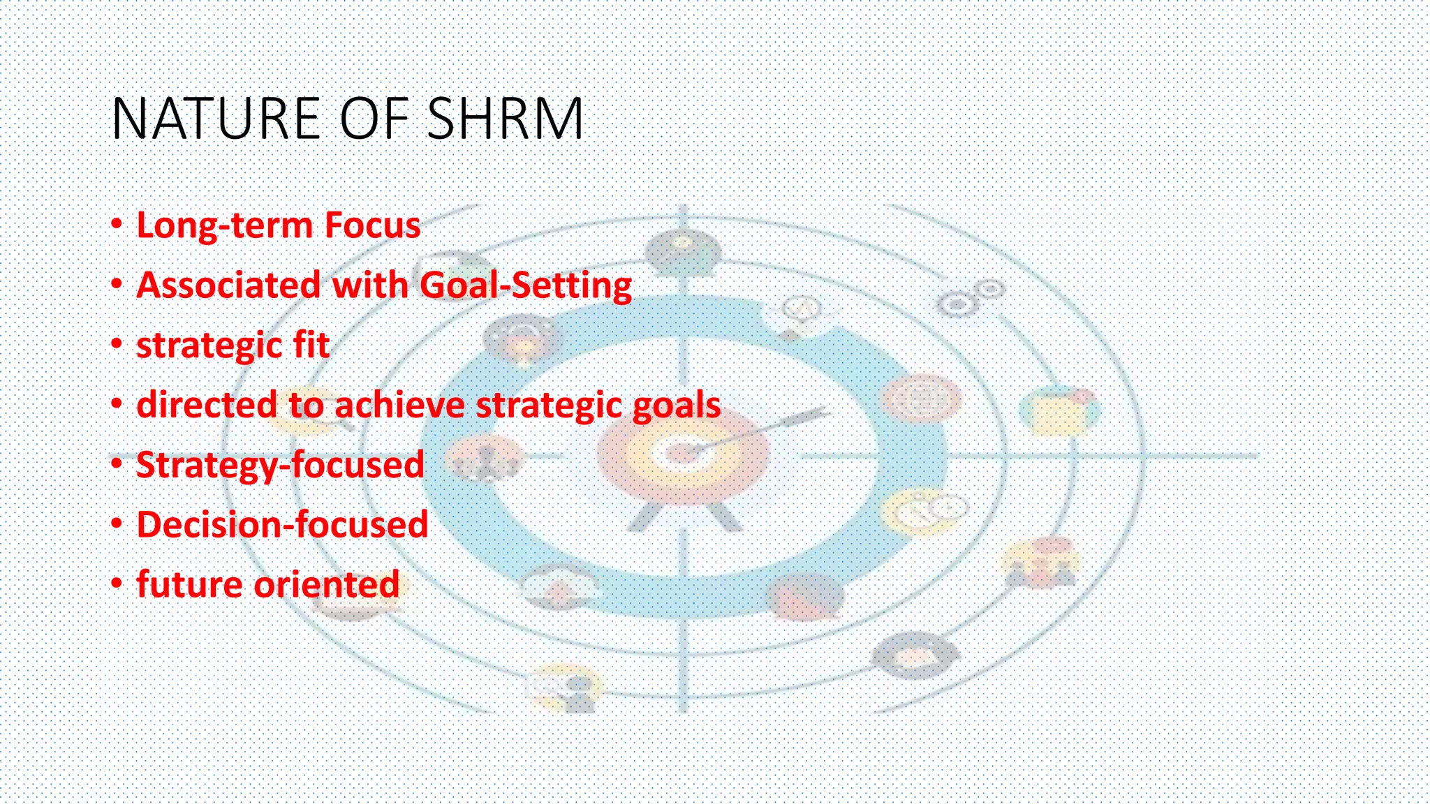 NATURE OF SHRM
• Long-term Focus
• Associated with Goal-Setting
• strategic fit
• directed to achieve strategic goals
• Strategy-focused
• Decision-focused
• future oriented
 