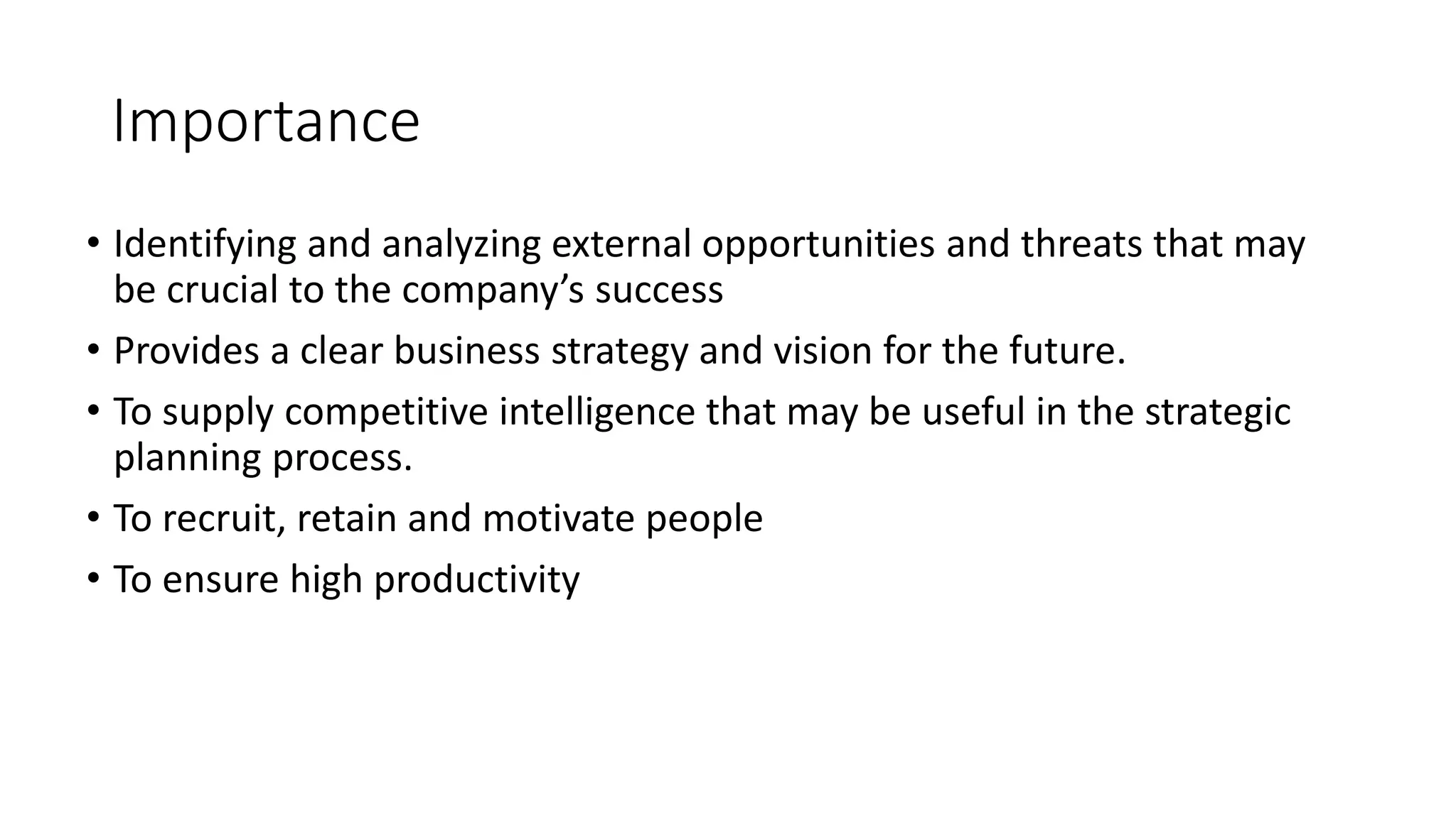 Importance
• Identifying and analyzing external opportunities and threats that may
be crucial to the company’s success
• Provides a clear business strategy and vision for the future.
• To supply competitive intelligence that may be useful in the strategic
planning process.
• To recruit, retain and motivate people
• To ensure high productivity
 