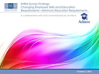 SHRM Survey Findings:
Changing Employee Skills and Education
Requirements—Minimum Education Requirements
In collaboration with and commissioned by Achieve




                                                    October 3, 2012
 