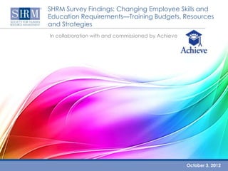 SHRM Survey Findings: Changing Employee Skills and
Education Requirements—Training Budgets, Resources
and Strategies
In collaboration with and commissioned by Achieve




                                                    October 3, 2012
 