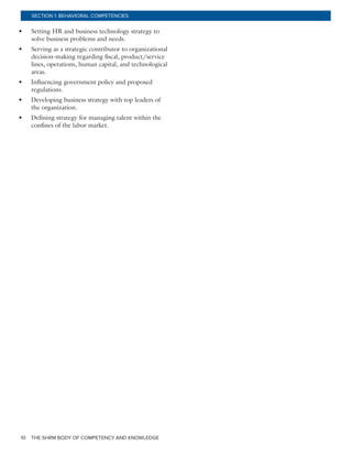 THE SHRM BODY OF COMPETENCY AND KNOWLEDGE10
SECTION 1: BEHAVIORAL COMPETENCIES
•	 Setting HR and business technology strategy to
solve business problems and needs.
•	 Serving as a strategic contributor to organizational
decision-making regarding fiscal, product/service
lines, operations, human capital, and technological
areas.
•	 Influencing government policy and proposed
regulations.
•	 Developing business strategy with top leaders of
the organization.
•	 Defining strategy for managing talent within the
confines of the labor market.
 