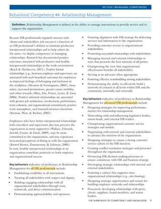 THE SHRM BODY OF COMPETENCY AND KNOWLEDGE 11
SECTION 1: BEHAVIORAL COMPETENCIES
Behavioral Competency #4: Relationship Management
Definition: Relationship Management is defined as the ability to manage interactions to provide service and to
support the organization.
Because HR professionals regularly interact with
clients and stakeholders, job success is a function of
an HR professional’s abilities to maintain productive
interpersonal relationships and to help others do
the same—to display competency in managing
relationships. Research has documented positive
outcomes associated with productive and healthy
interpersonal relationships in the work environment
(Reich & Hershcovis, 2011). Positive formal
relationships (e.g., between employee and supervisor) are
associated with such beneficial outcomes for employees
as improved feelings of belonging and inclusion in
the workplace (Alvesson & Sveningsson, 2003), more
salary, increased promotions, greater career mobility,
and other rewards (Allen, Eby, Poteet, Lentz, & Lima
2004). Positive informal relationships are associated
with greater job satisfaction, involvement, performance,
team cohesion, and organizational commitment, positive
work atmosphere, and lessened turnover intentions
(Berman, West, & Richter, 2002).
Employees who have better interpersonal relationships
with coworkers and supervisors also may perceive the
organization as more supportive (Wallace, Edwards,
Arnold, Frazier, & Finch, 2009), may be more
committed to the organization, and may experience
increased perceptions of fitting in with the organization
(Kristof-Brown, Zimmerman, & Johnson, 2005).
In sum, healthy interpersonal relationships at an
organization contribute positively to both employee
and organizational success.
Key behaviors indicative of proficiency in Relationship
Management for all HR professionals include:
•	 Establishing credibility in all interactions.
•	 Treating all stakeholders with respect and dignity.
•	 Building engaging relationships with all
organizational stakeholders through trust,
teamwork, and direct communication.
•	 Demonstrating approachability and openness.
•	 Ensuring alignment with HR strategy for delivering
services and information to the organization.
•	 Providing customer service to organizational
stakeholders.
•	 Promoting successful relationships with stakeholders.
•	 Managing internal and external relationships in
ways that promote the best interests of all parties.
•	 Championing the view that organizational
effectiveness benefits all stakeholders.
•	 Serving as an advocate when appropriate.
•	 Fostering effective teambuilding among stakeholders.
•	 Demonstrating the ability to effectively build a
network of contacts at all levels within HR and the
community, internally and externally.
Key behaviors indicative of proficiency in Relationship
Management for advanced HR professionals include:
•	 Designing strategies for improving performance
metrics for relationship management.
•	 Networking with and influencing legislative bodies,
union heads, and external HR leaders.
•	 Championing organizational customer service
strategies and models.
•	 Negotiating with internal and external stakeholders
to advance the interests of the organization.
•	 Designing strategies to ensure a strong customer
service culture in the HR function.
•	 Creating conflict resolution strategies and processes
throughout the organization.
•	 Overseeing HR decision-making processes to
ensure consistency with HR and business strategy.
•	 Developing strategic relationships with internal and
external stakeholders.
•	 Fostering a culture that supports intra-
organizational relationships (e.g., silo-busting).
•	 Designing strategic opportunities and venues for
building employee networks and relationships.
•	 Proactively developing relationships with peers,
clients, suppliers, board members, and senior
leaders.
 