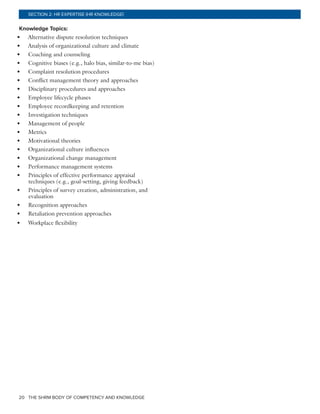 THE SHRM BODY OF COMPETENCY AND KNOWLEDGE20
SECTION 2: HR EXPERTISE (HR KNOWLEDGE)
Knowledge Topics:
•	 Alternative dispute resolution techniques
•	 Analysis of organizational culture and climate
•	 Coaching and counseling
•	 Cognitive biases (e.g., halo bias, similar-to-me bias)
•	 Complaint resolution procedures
•	 Conflict management theory and approaches
•	 Disciplinary procedures and approaches
•	 Employee lifecycle phases
•	 Employee recordkeeping and retention
•	 Investigation techniques
•	 Management of people
•	 Metrics
•	 Motivational theories
•	 Organizational culture influences
•	 Organizational change management
•	 Performance management systems
•	 Principles of effective performance appraisal
techniques (e.g., goal-setting, giving feedback)
•	 Principles of survey creation, administration, and
evaluation
•	 Recognition approaches
•	 Retaliation prevention approaches
•	 Workplace flexibility
 