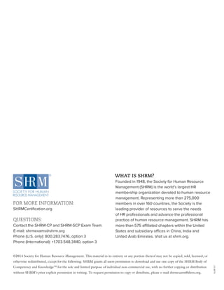 FOR MORE INFORMATION:
SHRMCertification.org
QUESTIONS:
Contact the SHRM-CP and SHRM-SCP Exam Team:
E-mail: shrmexams@shrm.org
Phone (U.S. only): 800.283.7476, option 3
Phone (International): +1.703.548.3440, option 3
WHAT IS SHRM?
Founded in 1948, the Society for Human Resource
Management (SHRM) is the world’s largest HR
membership organization devoted to human resource
management. Representing more than 275,000
members in over 160 countries, the Society is the
leading provider of resources to serve the needs
of HR professionals and advance the professional
practice of human resource management. SHRM has
more than 575 affiliated chapters within the United
States and subsidiary offices in China, India and
United Arab Emirates. Visit us at shrm.org.
©2014 Society for Human Resource Management. This material in its entirety or any portion thereof may not be copied, sold, licensed, or
otherwise redistributed, except for the following: SHRM grants all users permission to download and use one copy of the SHRM Body of
Competency and Knowledge™ for the sole and limited purpose of individual non-commercial use, with no further copying or distribution
without SHRM’s prior explicit permission in writing. To request permission to copy or distribute, please e-mail shrmexams@shrm.org.
15-0575
 