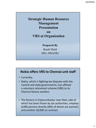 10/3/2015
1
Strategic Human Resource
Management
Presentation
on
VRS at Organization
Prepared By
Ruchi Dalal
BBA, MBA(HR)
Nokia offers VRS to Chennai unit staff
• Currently;
• Nokia, which is fighting tax disputes with the
Central and state governments, has offered
a voluntary retirement scheme (VRS) to its
Chennai factory workers.
• The factory in Sriperumbudur near their, sale of
which has been frozen by tax authorities, employs
6,600 persons directly (60% of whom are women)
and another 20,000 on contract.
 