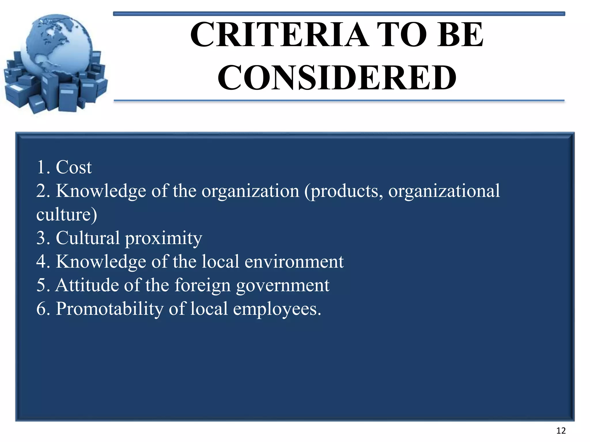 CRITERIA TO BE
CONSIDERED
1. Cost
2. Knowledge of the organization (products, organizational
culture)
3. Cultural proximity
4. Knowledge of the local environment
5. Attitude of the foreign government
6. Promotability of local employees.

12

 