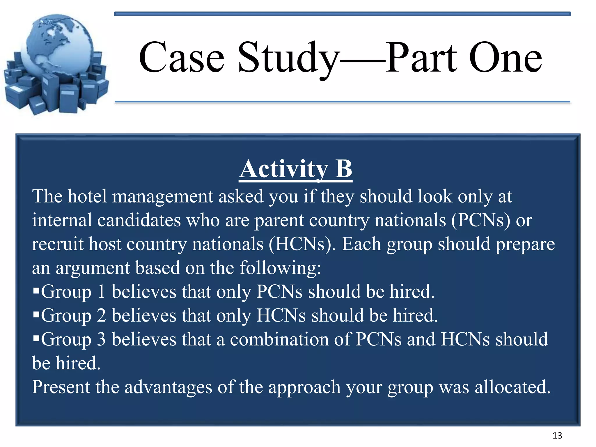 Case Study—Part One
Activity B
The hotel management asked you if they should look only at
internal candidates who are parent country nationals (PCNs) or
recruit host country nationals (HCNs). Each group should prepare
an argument based on the following:
Group 1 believes that only PCNs should be hired.
Group 2 believes that only HCNs should be hired.
Group 3 believes that a combination of PCNs and HCNs should
be hired.
Present the advantages of the approach your group was allocated.
13

 