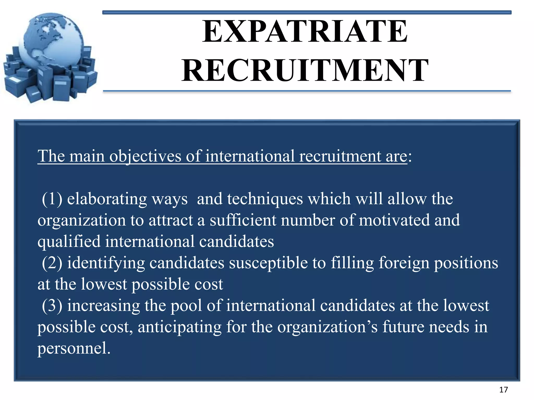 EXPATRIATE
RECRUITMENT
The main objectives of international recruitment are:

(1) elaborating ways and techniques which will allow the
organization to attract a sufficient number of motivated and
qualified international candidates
(2) identifying candidates susceptible to filling foreign positions
at the lowest possible cost
(3) increasing the pool of international candidates at the lowest
possible cost, anticipating for the organization’s future needs in
personnel.
17

 