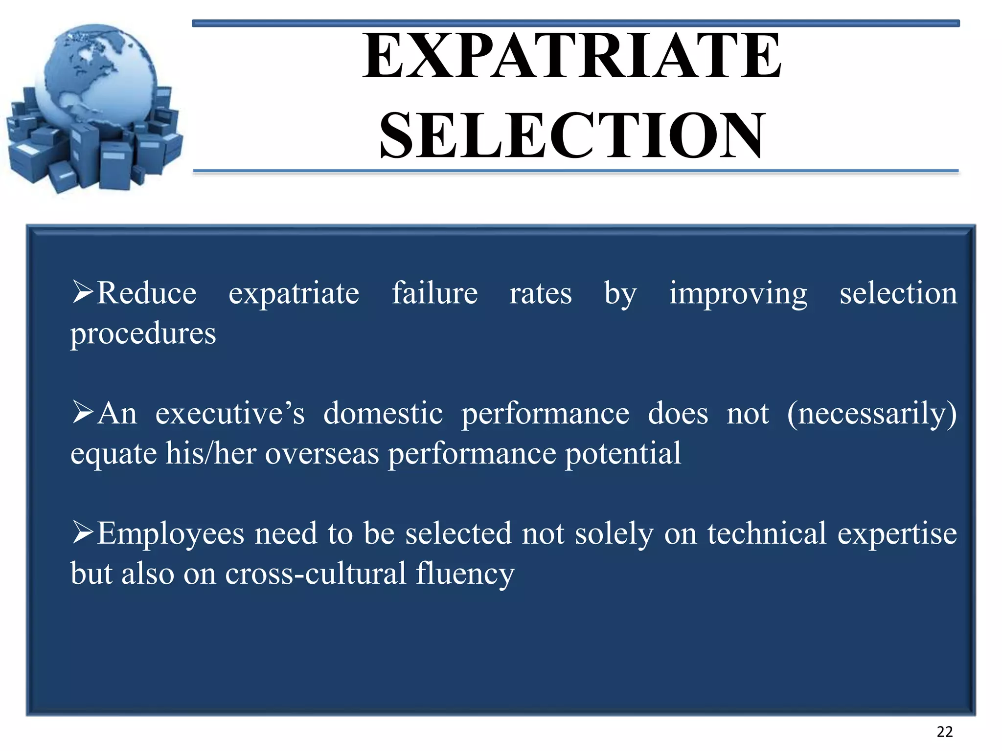 EXPATRIATE
SELECTION
Reduce expatriate failure rates by improving selection
procedures
An executive’s domestic performance does not (necessarily)
equate his/her overseas performance potential
Employees need to be selected not solely on technical expertise
but also on cross-cultural fluency

22

 